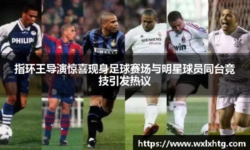 指环王导演惊喜现身足球赛场与明星球员同台竞技引发热议